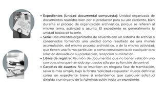 Expedientes (Unidad documental compuesta): Unidad organizada de
documentos reunidos bien por el productor para su uso corriente, bien
durante el proceso de organización archivística, porque se refieren al
mismo tema, actividad o asunto. El expediente es generalmente la
unidad básica de la serie.
Serie: Documentos organizados de acuerdo con un sistema de archivo o
conservados formando una unidad como resultado de una misma
acumulación, del mismo proceso archivístico, o de la misma actividad;
que tienen una forma particular; o como consecuencia de cualquier otra
relación derivada de su producción, recepción o utilización.
Libros de registro: Reunión de documentos que no tienen relación uno
con otro, sino que han sido agrupados sólo por su función de control.
Carpetas de asuntos: No se inscriben en ninguna fase de tramitación,
salvo la más simple, bajo la forma "solicitud-respuesta". Puede definirse
como un expediente breve si entendemos que cualquier solicitud
dirigida a un órgano de la Administración inicia un expediente.
 