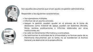 Son ejemplares múltiples.
Informan de un asunto concreto.
Apoyan la gestión, pueden ayudar en el proceso de la toma de
decisiones como material de apoyo, pueden ser boletines oficiales,
libros, revistas, publicaciones o informes elaborados por otras
instituciones, etc.
Su valor es meramente informativo y a corto plazo.
No testimonian la actividad de la Universidad y no forman parte de su
Patrimonio Documental, por lo tanto, no se transferirán al Archivo
General y se destruirán en la propia oficina.
Son aquellos documentos que sirven ayuda a la gestión administrativa.
Responden a las siguientes características:
 