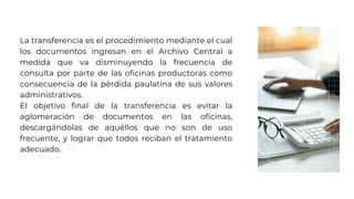 La transferencia es el procedimiento mediante el cual
los documentos ingresan en el Archivo Central a
medida que va disminuyendo la frecuencia de
consulta por parte de las oficinas productoras como
consecuencia de la pérdida paulatina de sus valores
administrativos.
El objetivo final de la transferencia es evitar la
aglomeración de documentos en las oficinas,
descargándolas de aquéllos que no son de uso
frecuente, y lograr que todos reciban el tratamiento
adecuado.
 