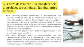 A la hora de realizar una transferencia
al Archivo, se respetarán las siguientes
normas:
Las Secciones/Unidades conservarán la documentación que
generan hasta el final de su tramitación. Siempre que las
circunstancias lo permitan, la documentación será conservada por
sus productores durante un período mínimo de 2 años. En el caso
de documentación cuyo trámite haya terminado y su frecuencia de
consulta sea escasa, puede transferirse sin necesidad de que hayan
pasado los 2 años preceptivos.
Antes de enviar la documentación debe ser organizada, para lo cual
puede pedir ayuda al Archivo.
Se debe diferenciar entre la documentación que una
Sección/Unidad produce y la documentación de apoyo como
boletines oficiales, publicaciones periódicas o fotocopias de éstos.
Esta documentación no es generada por la Sección y no debe, en
consecuencia, ser enviada al Archivo Central.
 