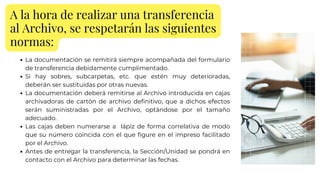 A la hora de realizar una transferencia
al Archivo, se respetarán las siguientes
normas:
La documentación se remitirá siempre acompañada del formulario
de transferencia debidamente cumplimentado.
Si hay sobres, subcarpetas, etc. que estén muy deterioradas,
deberán ser sustituidas por otras nuevas.
La documentación deberá remitirse al Archivo introducida en cajas
archivadoras de cartón de archivo definitivo, que a dichos efectos
serán suministradas por el Archivo, optándose por el tamaño
adecuado.
Las cajas deben numerarse a lápiz de forma correlativa de modo
que su número coincida con el que figure en el impreso facilitado
por el Archivo.
Antes de entregar la transferencia, la Sección/Unidad se pondrá en
contacto con el Archivo para determinar las fechas.
 