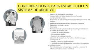 CONSIDERACIONES PARA ESTABLECER UN
SISTEMA DE ARCHIVO
Sistema de clasificación por utilizar
Incorporación del sistema electrónico o manual o
combinación de ambos
Programas de aplicaciones necesarios en las operaciones del
negocio
Bases de datos necesarias para dar apoyo al sistema
Equipo por comprar o rentar
Materiales
Plan de retención y medidas de protección por establecer
que estén de acuerdo con:
Ubicación de los archivos manuales y electrónicos que
corresponda al:
Formularios que se utilizarán para recopilar y procesar la
información de naturaleza repetitiva.
- El valor de los documentos
- Los requisitos legales
- Requerimientos de privacidad
- Tamaño y escritura organizacional
- Contenido de naturaleza general, particular o confidencial
de los documentos
 