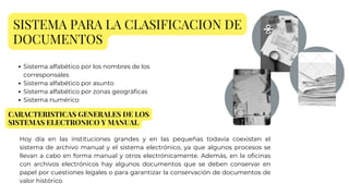 SISTEMA PARA LA CLASIFICACION DE
DOCUMENTOS
Sistema alfabético por los nombres de los
corresponsales
Sistema alfabético por asunto
Sistema alfabético por zonas geográficas
Sistema numérico
CARACTERISTICAS GENERALES DE LOS
SISTEMAS ELECTRONICO Y MANUAL
Hoy día en las instituciones grandes y en las pequeñas todavía coexisten el
sistema de archivo manual y el sistema electrónico, ya que algunos procesos se
llevan a cabo en forma manual y otros electrónicamente. Además, en la oficinas
con archivos electrónicos hay algunos documentos que se deben conservar en
papel por cuestiones legales o para garantizar la conservación de documentos de
valor histórico.
 