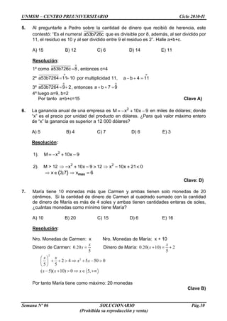 UNMSM – CENTRO PREUNIVERSITARIO Ciclo 2010-II
Semana Nº 06 SOLUCIONARIO Pág.10
(Prohibida su reproducción y venta)
5. Al preguntarle a Pedro sobre la cantidad de dinero que recibió de herencia, este
contestó: “Es el numeral a53b726c que es divisible por 8, además, al ser dividido por
11, el residuo es 10 y al ser dividido entre 9 el residuo es 2”. Halle a+b+c.
A) 15 B) 12 C) 6 D) 14 E) 11
Resolución:
1º como
o
a53b726c 8 , entonces c=4
2º
o
a53b7264 11 10 por multiplicidad 11,
o
a b 4 11
3º
o
a53b7264 9 2, entonces
o
a b 7 9
4º luego a=9, b=2
Por tanto a+b+c=15 Clave A)
6. La ganancia anual de una empresa es 2
M x 10x 9 en miles de dólares; donde
“x” es el precio por unidad del producto en dólares. ¿Para qué valor máximo entero
de “x” la ganancia es superior a 12 000 dólares?
A) 5 B) 4 C) 7 D) 6 E) 3
Resolución:
1). 2
M x 10x 9
2). M > 12 2
x 10x 9 12 2
x 10x 21 0
;x 3 7 maxx 6
Clave: D)
7. María tiene 10 monedas más que Carmen y ambas tienen solo monedas de 20
céntimos. Si la cantidad de dinero de Carmen al cuadrado sumado con la cantidad
de dinero de María es más de 4 soles y ambas tienen cantidades enteras de soles,
¿cuántas monedas como mínimo tiene María?
A) 10 B) 20 C) 15 D) 6 E) 16
Resolución:
Nro. Monedas de Carmen: x Nro. Monedas de María: x + 10
Dinero de Carmen: 0.20
5
x
x Dinero de María: 0.20( 10) 2
5
x
x
2
2
2 4 5 50 0
5 5
x x
x x
( 5)( 10) 0 5,x x x
Por tanto María tiene como máximo: 20 monedas
Clave B)
 