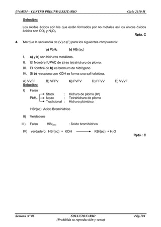 UNMSM – CENTRO PREUNIVERSITARIO Ciclo 2010-II
Semana Nº 06 SOLUCIONARIO Pág.104
(Prohibida su reproducción y venta)
Solución:
Los óxidos ácidos son los que están formados por no metales así los únicos óxidos
ácidos son CO2 y N2O3
Rpta. C
4. Marque la secuencia de (V) o (F) para los siguientes compuestos:
a) PbH4 b) HBr(ac)
I. a) y b) son hidruros metálicos.
II. El Nombre IUPAC de a) es tetrahidruro de plomo.
III. El nombre de b) es bromuro de hidrógeno
IV. Si b) reacciona con KOH se forma una sal haloidea.
A) VVFF B) VFFV C) FVFV D) FFVV E) VVVF
Solución:
I) Falso
Stock : Hidruro de plomo (IV)
PbH4 Iupac : Tetrahidruro de plomo
Tradicional : Hidruro plúmbico
HBr(ac) Acido Bromihidrico
II) Verdadero
III) Falso HBr(ac) : Ácido bromihídrico
IV) verdadero: HBr(ac) + KOH KBr(ac) + H2O
Rpta.: C
 