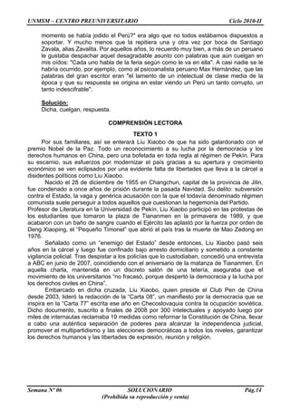UNMSM – CENTRO PREUNIVERSITARIO Ciclo 2010-II
Semana Nº 06 SOLUCIONARIO Pág.14
(Prohibida su reproducción y venta)
momento se había jodido el Perú?" era algo que no todos estábamos dispuestos a
soportar. Y mucho menos que la repitiera una y otra vez por boca de Santiago
Zavala, alias Zavalita. Por aquellos años, lo recuerdo muy bien, a más de un peruano
le gustaba despachar aquel desagradable asunto con palabras que aún cuelgan en
mis oídos: "Cada uno habla de la feria según como le va en ella". A casi nadie se le
habría ocurrido, por ejemplo, como al psicoanalista peruano Max Hernández, que las
palabras del gran escritor eran "el lamento de un intelectual de clase media de la
época y que su respuesta se origina en estar viendo un Perú un tanto corrupto, un
tanto indescifrable".
Solución:
Dicha, cuelgan, respuesta.
COMPRENSIÓN LECTORA
TEXTO 1
Por sus familiares, así se enterará Liu Xiaobo de que ha sido galardonado con el
premio Nobel de la Paz. Todo un reconocimiento a su lucha por la democracia y los
derechos humanos en China, pero una bofetada en toda regla al régimen de Pekín. Para
su escarnio, sus esfuerzos por modernizar el país gracias a su apertura y crecimiento
económico se ven eclipsados por una evidente falta de libertades que lleva a la cárcel a
disidentes políticos como Liu Xiaobo.
Nacido el 28 de diciembre de 1955 en Changchun, capital de la provincia de Jilin,
fue condenado a once años de prisión durante la pasada Navidad. Su delito: subversión
contra el Estado, la vaga y genérica acusación con la que el todavía denominado régimen
comunista suele perseguir a todos aquellos que cuestionan la hegemonía del Partido.
Profesor de Literatura en la Universidad de Pekín, Liu Xiaobo participó en las protestas de
los estudiantes que tomaron la plaza de Tiananmen en la primavera de 1989, y que
acabaron con un baño de sangre cuando el Ejército las aplastó por la fuerza por orden de
Deng Xiaoping, el “Pequeño Timonel” que abrió el país tras la muerte de Mao Zedong en
1976.
Señalado como un “enemigo del Estado” desde entonces, Liu Xiaobo pasó seis
años en la cárcel y luego fue confinado bajo arresto domiciliario y sometido a constante
vigilancia policial. Tras despistar a los policías que lo custodiaban, concedió una entrevista
a ABC en junio de 2007, coincidiendo con el aniversario de la matanza de Tiananmen. En
aquella charla, mantenida en un discreto salón de una tetería, aseguraba que el
movimiento de los universitarios “no fracasó, porque despertó la democracia y la lucha por
los derechos civiles en China”.
Embarcado en dicha cruzada, Liu Xiaobo, quien preside el Club Pen de China
desde 2003, lideró la redacción de la “Carta 08”, un manifiesto por la democracia que se
inspira en la “Carta 77” escrita ese año en Checoslovaquia contra la ocupación soviética.
Dicho documento, suscrito a finales de 2008 por 300 intelectuales y apoyado luego por
miles de internautas reclamaba 19 medidas como reformar la Constitución de China, llevar
a cabo una auténtica separación de poderes para alcanzar la independencia judicial,
promover el multipartidismo y las elecciones democráticas a todos los niveles, garantizar
los derechos humanos y las libertades de expresión, reunión y religión.
 