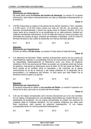 UNMSM – CENTRO PREUNIVERSITARIO Ciclo 2010-II
Semana Nº 06 SOLUCIONARIO Pág.19
(Prohibida su reproducción y venta)
Solución:
Eliminación por Redundancia
Se vierte ideas sobre la Postura del hombre de ideología. La oración IV no aporta
información, solo reitera innecesariamente una idea ya explicada suficientemente en
la oración II.
Clave: C
3. I) El Río Colca tiene su origen en las alturas de los cerros Yaretane y Torre, ubicados
a 4,750 msnm. II) El Río Colca cuenta con más de 129 Km. de recorrido, con
dirección Suroeste-Noreste y drena sus aguas hacia el Océano Pacífico. III) En la
mayor parte de su trayecto el río es encajonado en un valle profundo, limitado por
cadenas montañosas interandinas. IV) En el Valle del Colca es común encontrar una
diversidad de cuerpos de agua, producto de embalses o deshielos. V) El río Colca ha
formado terrazas en las cuales se desarrolla una intensa actividad agrícola.
A) V B) IV C) I D) II E) III
Solución:
Eliminación por Impertinencia
El texto se refiere a El Río Colca. La oración IV trata sobre el Valle del Colca.
Clave: B
4. I) A diferencia de Sócrates, Platón escribió profusamente acerca de sus puntos de
vista filosóficos, dejando un considerable número de manuscritos como legado. II) Se
ha interpretado tradicionalmente el Platonismo como una forma de dualismo
metafísico. III) En las escrituras de Platón se pueden ver conceptos sobre las formas
de gobierno, incluyendo la aristocracia como la ideal. IV) En las obras de Platón, el
tema central es el conflicto entre la naturaleza y las creencias de la época
concernientes al rol de la herencia y del medio ambiente en el desarrollo de la
personalidad y la inteligencia del hombre. V) Otro tema que trató Platón fue la
dicotomía entre el saber y la opinión.
A) I B) V C) III D) IV E) II
Solución:
Eliminación por Impertinencia
El conjunto oracional se refiere a Los escritos de Platón. La oración II propone una
lectura de la obra, pero esto no es parte del tema tratado.
Clave: E
5. I) El uso de mapas conceptuales como recurso educacional ya no es una novedad.
II) Los mapas conceptuales son una estrategia desarrollada por Joseph Novak y sus
estudiantes de postgrado. III) Los mapas conceptuales se utilizan con alumnos de
cualquier edad en cualquier disciplina. IV) Los cuadros sinópticos son útiles para
fines instructivos, pero carecen de potencial metacognitivo. V) Los mapas
conceptuales tienen un enorme potencial metacognitivo.
A) I B) II C) III D) IV E) V
 
