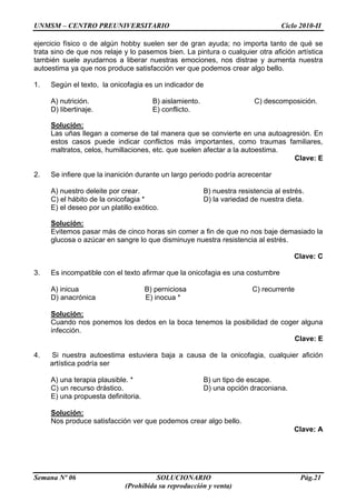 UNMSM – CENTRO PREUNIVERSITARIO Ciclo 2010-II
Semana Nº 06 SOLUCIONARIO Pág.21
(Prohibida su reproducción y venta)
ejercicio físico o de algún hobby suelen ser de gran ayuda; no importa tanto de qué se
trata sino de que nos relaje y lo pasemos bien. La pintura o cualquier otra afición artística
también suele ayudarnos a liberar nuestras emociones, nos distrae y aumenta nuestra
autoestima ya que nos produce satisfacción ver que podemos crear algo bello.
1. Según el texto, la onicofagia es un indicador de
A) nutrición. B) aislamiento. C) descomposición.
D) libertinaje. E) conflicto.
Solución:
Las uñas llegan a comerse de tal manera que se convierte en una autoagresión. En
estos casos puede indicar conflictos más importantes, como traumas familiares,
maltratos, celos, humillaciones, etc. que suelen afectar a la autoestima.
Clave: E
2. Se infiere que la inanición durante un largo periodo podría acrecentar
A) nuestro deleite por crear. B) nuestra resistencia al estrés.
C) el hábito de la onicofagia * D) la variedad de nuestra dieta.
E) el deseo por un platillo exótico.
Solución:
Evitemos pasar más de cinco horas sin comer a fin de que no nos baje demasiado la
glucosa o azúcar en sangre lo que disminuye nuestra resistencia al estrés.
Clave: C
3. Es incompatible con el texto afirmar que la onicofagia es una costumbre
A) inicua B) perniciosa C) recurrente
D) anacrónica E) inocua *
Solución:
Cuando nos ponemos los dedos en la boca tenemos la posibilidad de coger alguna
infección.
Clave: E
4. Si nuestra autoestima estuviera baja a causa de la onicofagia, cualquier afición
artística podría ser
A) una terapia plausible. * B) un tipo de escape.
C) un recurso drástico. D) una opción draconiana.
E) una propuesta definitoria.
Solución:
Nos produce satisfacción ver que podemos crear algo bello.
Clave: A
 