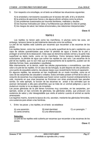 UNMSM – CENTRO PREUNIVERSITARIO Ciclo 2010-II
Semana Nº 06 SOLUCIONARIO Pág.22
(Prohibida su reproducción y venta)
5. Con respecto a la onicofagia, en el texto se enfatizan las situaciones siguientes:
A) la ansiedad y nerviosismo causados por el exceso del café, el té y el alcohol.
B) la práctica de ejercicios físicos o de alguna afición artística como la pintura.
C) los problemas ocasionados por traumas familiares, maltratos y deudas.
D) los traumas motivados por celos y humillaciones que afectan la vida en pareja.
E) los riesgos de salud, las trabas emocionales y las relaciones interpersonales *
Clave: E
TEXTO 2
Los reptiles no tienen pelo como los mamíferos, ni plumas como las aves, sin
embargo, tampoco tienen la piel totalmente desnuda como los anfibios.
La piel de los reptiles está cubierta por escamas que recuerdan a las escamas de los
peces.
Los reptiles tienen, como los mamíferos, en la parte superficial de la piel o epidermis una
capa de células queratinizadas que evitan la pérdida de agua a través de la piel y
protegen al animal de la desecación. Esta capa se denomina estrato córneo y la parte más
superficial es tejido inerte, como en los mamíferos. Como tampoco tienen glándulas
sudoríparas, la pérdida de agua que sufren los reptiles es casi cero. Las escamas de la
piel de los reptiles, que no son más que el engrosamiento de la epidermis, pueden ser de
distintas formas: lisas, acanaladas o aquilladas.
Más internamente, en la dermis, están las células pigmentarias o cromatóforos, que dan
color a la piel de los reptiles. En el caso de las tortugas, la piel dispone de otra protección,
una suerte de esqueleto externo, las placas óseas cuyo revestimiento forma el caparazón.
En algunos reptiles, las escamas se han modificado de un modo increíble, como es el
caso de las serpientes de cascabel o crótalos. Estos animales poseen al final de la cola un
conjunto de escamas muy engrosadas que hacen sonar cuando mueven enérgicamente la
cola, momento en que unas escamas se friccionan con otras produciendo ese peculiar
sonido. En este ejemplo, la función de las escamas es avisar a los animales que se
acercan demasiado a ella para advertirles que se trata de un animal peligroso y que no
dudará en morder si no se alejan de inmediato.
Las pocas glándulas de la piel tienen funciones muy concretas, en las serpientes, por
ejemplo, existe un tipo concreto de glándulas, las glándulas anales, que producen una
sustancia de sabor y olor desagradable que vierte al exterior cuando el animal se siente
amenazado.
Los lagartos macho, durante la época de cría, secretan, mediante las glándulas femorales,
una sustancia para atraer a las hembras.
1. Entre los peces y los reptiles, en el texto se establece
A) una oposición. B) total identidad. C) un parangón. *
D) cierta simetría. E) una diferenciación.
Solución:
La piel de los reptiles está cubierta por escamas que recuerdan a las escamas de los
peces.
Clave: C
 