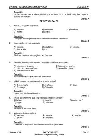 UNMSM – CENTRO PREUNIVERSITARIO Ciclo 2010-II
Semana Nº 06 SOLUCIONARIO Pág.24
(Prohibida su reproducción y venta)
Solución:
La función del cascabel es advertir que se trata de un animal peligroso y que no
dudará en morder.
Clave: A
SERIES VERBALES
1. Arduo, peliagudo, espinoso,
A) perplejo. B) intrincado. C) flemático.
D) ínclito. E) probo.
Solución:
Complejo es complicado, de difícil entendimiento o resolución.
Clave: B
2. Imprudente, procaz, insolente,
A) valiente. B) petulante. C) orondo.
D) descarado. E) ido.
Solución:
El cínico muestra desvergüenza o descaro.
Clave: D
3. Abatido, lánguido; abigarrado, heteróclito; diáfano, acendrado;
A) extenuado, erguido. B) fascinante, acerbo.
C) intrincado, enmarañado. D) recóndito, pulcro.
E) prolífico, sofisticado.
Solución:
Serie conformada por pares de sinónimos.
Clave: C
4. ¿Qué vocablo no corresponde a la serie verbal?
A) Gnoseología. B) Axiología. C) Ética.
D) Fonología. E) Ontología.
Solución:
No es una disciplina filosófica.
Clave: D
5. ¿Cuál es el término que no pertenece a la serie verbal?
A) ladino B) tunante C) enclenque *
D) sagaz E) taimado
Solución:
Enclenque es seco, flaco.
Clave: C
6. galanura, donaire, salero,
A) presteza. B) sevicia. C) tersura.
D) garbo.* E) empeño.
Solución:
Garbo es la elegancia, desenvoltura al andar y moverse.
Clave: D
 