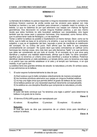 UNMSM – CENTRO PREUNIVERSITARIO Ciclo 2010-II
Semana Nº 06 SOLUCIONARIO Pág.25
(Prohibida su reproducción y venta)
SEMANA 6 C
TEXTO 1
La llamada de la belleza no parece responder a ninguna necesidad concreta. Los hombres
primitivos hicieron cuencos de arcilla cocida que les sirvieron para aplacar con más
facilidad su hambre y su sed, y también para conservar y trasladar mejor la comida y la
bebida. Lo que no sabemos es por qué adornaron sus vasijas con motivos de figuras
geométricas. Esa decoración no cumple ninguna finalidad práctica, y por eso mismo
revela que estos hombres no sólo buscaban satisfacer sus necesidades, sino lograr
también que las cosas sean o parezcan hermosas. Una necesidad, como hemos dicho,
que no parece tener nada de fisiológica, y sí de espiritual.
Tentar a definir la belleza es posible e insatisfactorio al mismo tiempo. Decir, como se ha
dicho, que lo bello se basa en la armonía y la simetría, o que se trata de un sentimiento
subjetivo, o que es el resplandor del bien, equivale a poner de manifiesto la indefinición
del concepto. En su Crítica del juicio, Kant afirma que "es bello lo que complace
universalmente sin concepto". No quiere decir que todos coincidamos en calificar como
hermosas las mismas cosas, sino más bien que sólo llamamos "bello" a lo que sentimos
que debe ser considerado así por todo el mundo. Si el concepto es lo que sirve para
identificar y explicar una realidad determinada, afirmar que lo bello "no tiene concepto"
significa que no tenemos un criterio único para identificar y evaluar la belleza. Podemos
identificar objetivamente un cielo estrellado y un templo dórico, pero no tenemos una regla
o un patrón que nos permita establecer si el cielo y el templo son hermosos, ni en qué
medida, ni por qué lo son.
La estética tiene dos grandes ámbitos de estudio: la naturaleza y el arte. En ambos casos,
lo que admiramos es la belleza.
1. El autor expone fundamentalmente la idea de que
A) Kant sostuvo que lo bello complace colectivamente de manera conceptual.
B) los hombres primitivos adornaron sus vasijas sin ninguna finalidad estética.
C) no hay una regla única que permita definir el grado de belleza de las cosas.
D) la belleza parece ser una necesidad espiritual claramente conceptualizable.
E) la estética es una disciplina filosófica que comprende la naturaleza y el arte.
Solución:
El autor del texto concluye que "no tenemos una regla o patrón" para determinar la
belleza ni el grado de la misma.
Clave: C
2. El término EVALUAR puede ser reemplazado por
A) valorar. B) equilibrar. C) precisar. D) explorar. E) calcular.
Solución:
Al final del texto se dice que carecemos de un criterio único para identificar y
evaluar la belleza.
Clave: A
 
