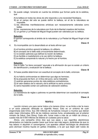UNMSM – CENTRO PREUNIVERSITARIO Ciclo 2010-II
Semana Nº 06 SOLUCIONARIO Pág.26
(Prohibida su reproducción y venta)
3. Se puede colegir, tomando en cuenta los ámbitos que forman parte de la estética,
que
A) la belleza en todas las obras de arte responde a una necesidad fisiológica.
B) en el campo del arte se puede definir la belleza, en el de la naturaleza es
imposible.
C) las diferentes manifestaciones artísticas son necesariamente valoradas como
bellas.
D) las expresiones de la naturaleza son fruto de la libertad creadora del hombre.
E) un gorrión y La Piedad de Miguel Ángel pueden ser valorados por su belleza.
Solución:
El gorrión corresponde al ámbito de la naturaleza y La Piedad de Miguel Ángel al del
arte.
Clave: E
4. Es incompatible con lo desarrollado en el texto afirmar que
A) el hombre primitivo apreció la belleza y lo utilitario.
B) el concepto de lo bello está unívocamente determinado.
C) no existen patrones que definan la noción de belleza.
D) es factible e insatisfactorio a la vez definir la belleza.
E) la estética comprende lo natural y lo hecho por el hombre.
Solución:
Que lo bello "no tiene concepto" equivale a la afirmación de que no existe un criterio
de identificación y evaluación de la belleza.
Clave: B
5. Si fuese posible determinar con exactitud el concepto de lo bello, entonces
A) no habría controversias en determinar que algo es hermoso.
B) la propuesta de Kant, en Crítica del juicio, sería irrebatible.
C) podrían generarse puntos de vista estéticos contradictorios.
D) el valor estético de lo natural y de lo artificial no sería unívoco.
E) sería imposible contar con patrones de valoración estética.
Solución:
La inexistencia de reglas o patrones no permite determinar con exactitud el concepto
de lo bello.
Clave: A
TEXTO 2
Lección número uno para cerrar tratos a la manera china: no se limite a dar la mano
a un socio potencial, ofrézcale un cigarrillo fresco. Esto es un síntoma de cuán
enganchada está China. Sus 350 millones de fumadores incluyen a muchos que debían
estar mejor informados; 60% de los médicos varones fuma, encabezados por el anterior
ministro de Salud, Gao Qíang. Cada año, fumar mata a más de un millón de chinos y
cuesta más de 6 000 millones de dólares en cuidados para la salud.
Ahora, una compañía china dice que sus pipas y sus cigarrillos electrónicos
alimentados con baterías pueden hacer que fumar sea más seguro, jactándose de que no
hay tabaco ni alquitrán ni cancerígenos. Los aparatos utilizan tecnología de ultrasonido
para atomizar nicotina líquida en gotitas inhalables, a la par que dejan salir nubes de
 