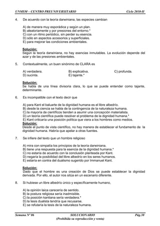 UNMSM – CENTRO PREUNIVERSITARIO Ciclo 2010-II
Semana Nº 06 SOLUCIONARIO Pág.30
(Prohibida su reproducción y venta)
4. De acuerdo con la teoría darwiniana, las especies cambian
A) de manera muy esporádica y según un plan.
B) aleatoriamente y por presiones del entorno.*
C) con un ritmo periódico, sin perder su esencia.
D) sólo en aspectos accesorios y superficiales.
E) para mejorar las condiciones ambientales.
Solución:
Según la teoría darwiniana, no hay esencias inmutables. La evolución depende del
azar y de las presiones ambientales.
5. Contextualmente, un buen sinónimo de CLARA es
A) verdadera. B) explicativa. C) profunda.
D) sucinta. E) tajante.*
Solución:
Se habla de una línea divisoria clara, lo que se puede entender como tajante,
determinante.
6. Es incompatible con el texto decir que
A) para Kant el baluarte de la dignidad humana es el libre albedrío.
B) desde la ciencia se habla de la contingencia de la naturaleza humana.
C) la mayoría de científicos tienden a asumir una concepción materialista.
D) un teoría científica puede resolver el problema de la dignidad humana.*
E) Kant criticaría una posición política que viera a los hombres como medios.
Solución:
Desde el punto de vista científico, no hay manera de establecer el fundamento de la
dignidad humana. Habría que apelar a otras fuentes.
7. Se infiere del texto que un hombre religioso
A) mira con simpatía los principios de la teoría darwiniana.
B) tiene una respuesta para la esencia de la dignidad humana.*
C) no estaría de acuerdo con la conclusión planteada por Kant.
D) negaría la posibilidad del libre albedrío en los seres humanos.
E) estaría en contra del dualismo sugerido por Immanuel Kant.
Solución:
Dado que el hombre es una creación de Dios se puede establecer la dignidad
derivada. Por ello, el autor nos sitúa en un escenario diferente.
8. Si hubiese un libre albedrío único y específicamente humano,
A) la opinión laica carecería de sentido.
B) la postura religiosa sería inadmisible.
C) la posición kantiana sería verdadera.*
D) la tesis dualista tendría que recusarse.
E) se refutaría la tesis de la naturaleza humana.
 