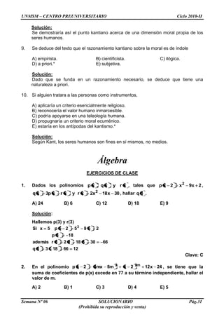 UNMSM – CENTRO PREUNIVERSITARIO Ciclo 2010-II
Semana Nº 06 SOLUCIONARIO Pág.31
(Prohibida su reproducción y venta)
Solución:
Se demostraría así el punto kantiano acerca de una dimensión moral propia de los
seres humanos.
9. Se deduce del texto que el razonamiento kantiano sobre la moral es de índole
A) empirista. B) cientificista. C) ilógica.
D) a priori.* E) subjetiva.
Solución:
Dado que se funda en un razonamiento necesario, se deduce que tiene una
naturaleza a priori.
10. Si alguien tratara a las personas como instrumentos,
A) aplicaría un criterio esencialmente religioso.
B) reconocería el valor humano inmarcesible.
C) podría apoyarse en una teleología humana.
D) propugnaría un criterio moral ecuménico.
E) estaría en los antípodas del kantismo.*
Solución:
Según Kant, los seres humanos son fines en sí mismos, no medios.
Álgebra
EJERCICIOS DE CLASE
1. Dados los polinomios xryxq,xp , tales que 2x9x2xp 2
,
30x18x2xryxrxp3xq 2
, hallar 3q .
A) 24 B) 6 C) 12 D) 18 E) 9
Solución:
Hallemos p(3) y r(3)
12661833q
6630318923rademás
183p
259525p5xSi 2
Clave: C
2. En el polinomio 24x122xm8mx42xp m22
, se tiene que la
suma de coeficientes de p(x) excede en 77 a su término independiente, hallar el
valor de m.
A) 2 B) 1 C) 3 D) 4 E) 5
 