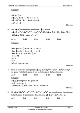 UNMSM – CENTRO PREUNIVERSITARIO Ciclo 2010-II
Semana Nº 06 SOLUCIONARIO Pág.33
(Prohibida su reproducción y venta)
Solución:
0ab
2b0b41901,1,1p
2a0a41901,1,1p
0z,y,xp
22
Clave: A
6. Sea z,yp un polinomio definido en R z,y tal que
2nm2m1nnm
zyxmzy2zxyz,yp , 6z,ypGR,4z,ypGR yz ,
22
nmhallar,10z,ypGA .
A) 16 B) 20 C) 24 D) 36 E) 40
Solución:
201636nm
4n
6m
10nm
102n,1nm,nmMax
5n6m6n,1n,mMax
6m4n42,2m,nMax
22
Clave: B
7. Dado el polinomio homogéneo deedcbcba
yexydxycxbyaxy,xp
de grado 10, hallar la suma de los coeficientes de dicho polinomio.
A) 30 B) 40 C) 50 D) 20 E) 10
Solución:
30101010edcba1,1pcoef
10edcba
10gradodeogéneohomy,xp
Clave: A
8. Si b532a2a1b5a
yxyx3yxyx2y,xp es un polinomio homogéneo,
hallar la suma de coeficientes del polinomio bxabxaxxq b3a
.
A) 2 B) 4 C) 6 D) 8 E) 0
 