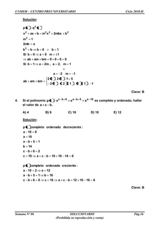 UNMSM – CENTRO PREUNIVERSITARIO Ciclo 2010-II
Semana Nº 06 SOLUCIONARIO Pág.36
(Prohibida su reproducción y venta)
Solución:
1111212
511212
bmamab
1m2a
1m,2a,m2a1bSi
0000bmamab
1m0a0bSi
1b0bbb
amb2
1m
bmbx2xmbaxx
xqxp
2
2
2222
2
Clave: B
4. Si el polinomio 10a5ba6bc
xxxxp es completo y ordenado, hallar
el valor de bca .
A) 4 B) 6 C) 18 D) 10 E) 12
Solución:
6161012bca10c06bc
16b15ba
12a210a
:crecienteordenadocompletoxp
6141010bca10c
26bc
14b
15ba
10a
010a
:edecrecientordenadocompletoxp
Clave: B
 
