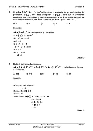 UNMSM – CENTRO PREUNIVERSITARIO Ciclo 2010-II
Semana Nº 06 SOLUCIONARIO Pág.37
(Prohibida su reproducción y venta)
5. Si 3224
xy3yx2x4y,xp , determinar el producto de los coeficientes del
polinomio y,xM , que debe agregarse a y,xp para que el polinomio
resultante sea homogéneo y completo respecto a las 2 variables, la suma de
sus coeficientes sea 9 y su valor numérico en 3sea1y,1x .
A) 0 B) 1 C) 2 D) 3 E) 4
Solución:
3b.a
1b3a
2ba
ba3243
1y1xSi
4ba
9ba324
byyaxy,xM
completoyogéneohomesy,xMy,xp
43
Clave: D
6. Dado el polinomio homogéneo
2n3nab23n2n
yxb5a2yx2byx2ay,xp
22
, hallar la suma de sus
coeficientes.
A) 100 B) 110 C) 76 D) 38 E) 34
Solución:
110
4383
4b2a3
4b6a3
b5a22b2a1,1pcoefSuma
38ab2
35225ab2
5n
2n3n3n2n 22
Clave: B
 