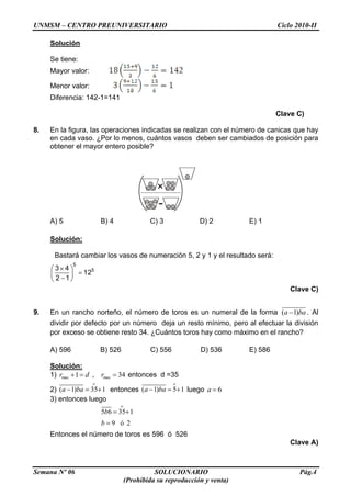 UNMSM – CENTRO PREUNIVERSITARIO Ciclo 2010-II
Semana Nº 06 SOLUCIONARIO Pág.4
(Prohibida su reproducción y venta)
Solución
Se tiene:
Mayor valor:
Menor valor:
Diferencia: 142-1=141
Clave C)
8. En la figura, las operaciones indicadas se realizan con el número de canicas que hay
en cada vaso. ¿Por lo menos, cuántos vasos deben ser cambiados de posición para
obtener el mayor entero posible?
A) 5 B) 4 C) 3 D) 2 E) 1
Solución:
Bastará cambiar los vasos de numeración 5, 2 y 1 y el resultado será:
5
53 4
12
2 1
Clave C)
9. En un rancho norteño, el número de toros es un numeral de la forma ( 1)a ba . Al
dividir por defecto por un número deja un resto mínimo, pero al efectuar la división
por exceso se obtiene resto 34. ¿Cuántos toros hay como máximo en el rancho?
A) 596 B) 526 C) 556 D) 536 E) 586
Solución:
1) max 1r d , max 34r entonces d =35
2) ( 1) 35 1a ba entonces ( 1) 5 1a ba luego 6a
3) entonces luego
5 6 35 1
9 ó 2
b
b
Entonces el número de toros es 596 ó 526
Clave A)
 