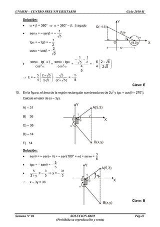 UNMSM – CENTRO PREUNIVERSITARIO Ciclo 2010-II
Semana Nº 06 SOLUCIONARIO Pág.43
(Prohibida su reproducción y venta)
Solución:
+ = 360° = 360° – ; agudo
sen = – sen = –
5
1
tg = – tg = –
2
1
cos = cos =
5
2
2
cos
)(tgsen
= 2
cos
tgsen
=
5
4
2
1
5
1
= –
4
5 2 5
2 5
E = –
4
5 2 5
2 5
·
)52(
5
=
5
8
Clave: E
10. En la figura, el área de la región rectangular sombreada es de 2u2
y tg = cos( – 270°).
Calcule el valor de (x – 3y).
A) – 31
B) 36
C) – 36
D) – 14
E) 14
Solución:
sen = – sen(– ) = – sen(180° + ) = sen =
5
3
tg = – sen = –
5
3
y2
5
= –
5
3
y = –
3
31
x – 3y = 36
Clave: B
 