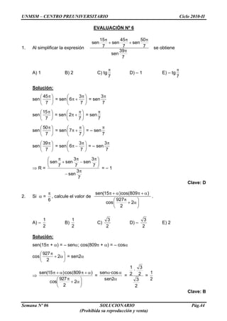 UNMSM – CENTRO PREUNIVERSITARIO Ciclo 2010-II
Semana Nº 06 SOLUCIONARIO Pág.44
(Prohibida su reproducción y venta)
EVALUACIÓN Nº 6
1. Al simplificar la expresión
15 45 50
sen sen sen
7 7 7
39
sen
7
se obtiene
A) 1 B) 2 C) tg
7
D) – 1 E) – tg
7
Solución:
sen
7
45
= sen
7
3
6 = sen
7
3
sen
7
15
= sen
7
2 = sen
7
sen
7
50
= sen
7
7 = – sen
7
sen
7
39
= sen
7
3
6 = – sen
7
3
R =
7
3
sen
7
3
sen
7
3
sen
7
sen
= – 1
Clave: D
2. Si =
6
, calcule el valor de
sen(15 )cos(809 )
927
cos 2
2
.
A) –
2
1
B)
2
1
C)
2
3
D) –
2
3
E) 2
Solución:
sen(15 + ) = – sen ; cos(809 + ) = – cos
cos 2
2
927
= sen2
2
2
927
cos
)809cos()15(sen
=
2sen
·cossen
=
2
3
2
3
·
2
1
=
2
1
Clave: B
 