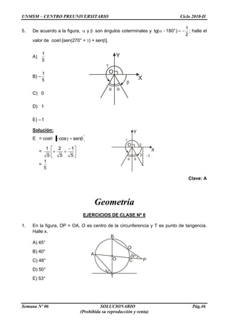 UNMSM – CENTRO PREUNIVERSITARIO Ciclo 2010-II
Semana Nº 06 SOLUCIONARIO Pág.46
(Prohibida su reproducción y venta)
5. De acuerdo a la figura, y son ángulos coterminales y o 1
tg( 180 )
2
; halle el
valor de cos [sen(270° + ) + sen ].
A)
5
1
B) –
5
1
C) 0
D) 1
E) –1
Solución:
E = cos sencos
=
5
1
5
2
5
1
=
5
1
Clave: A
Geometría
EJERCICIOS DE CLASE Nº 6
1. En la figura, DP = OA, O es centro de la circunferencia y T es punto de tangencia.
Halle x.
A) 45°
B) 40°
C) 48°
D) 50°
E) 53°
 