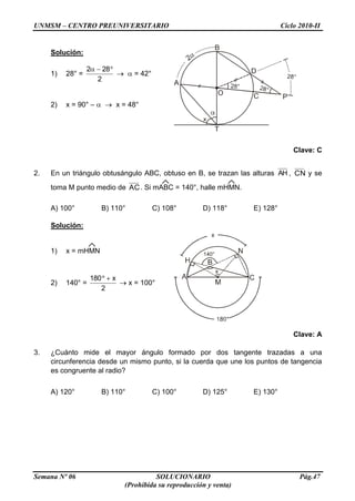 UNMSM – CENTRO PREUNIVERSITARIO Ciclo 2010-II
Semana Nº 06 SOLUCIONARIO Pág.47
(Prohibida su reproducción y venta)
Solución:
1) 28° =
2
282
= 42°
2) x = 90° – x = 48°
Clave: C
2. En un triángulo obtusángulo ABC, obtuso en B, se trazan las alturas AH , CN y se
toma M punto medio de AC. Si mABC = 140°, halle mHMN.
A) 100° B) 110° C) 108° D) 118° E) 128°
Solución:
1) x = mHMN
2) 140° =
2
x180
x = 100°
Clave: A
3. ¿Cuánto mide el mayor ángulo formado por dos tangente trazadas a una
circunferencia desde un mismo punto, si la cuerda que une los puntos de tangencia
es congruente al radio?
A) 120° B) 110° C) 100° D) 125° E) 130°
 