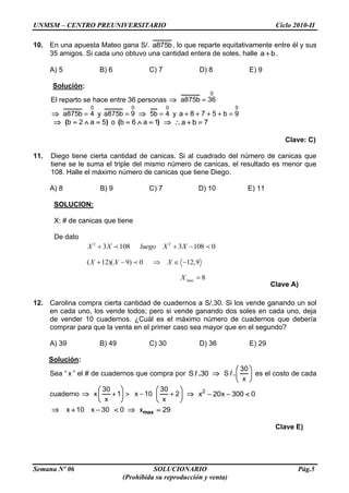 UNMSM – CENTRO PREUNIVERSITARIO Ciclo 2010-II
Semana Nº 06 SOLUCIONARIO Pág.5
(Prohibida su reproducción y venta)
2 2
3 108 3 108 0X X luego X X
( 12)( 9) 0 12,9X X X
max 8X
10. En una apuesta Mateo gana S/. a875b, lo que reparte equitativamente entre él y sus
35 amigos. Si cada uno obtuvo una cantidad entera de soles, halle a b.
A) 5 B) 6 C) 7 D) 8 E) 9
Solución:
El reparto se hace entre 36 personas
0
a875b 36
0
a875b 4 y
0
a875b 9
0
5b 4 y
0
a 8 7 5 b 9
( )b 2 a 5 o ( )b 6 a 1 a b 7
Clave: C)
11. Diego tiene cierta cantidad de canicas. Si al cuadrado del número de canicas que
tiene se le suma el triple del mismo número de canicas, el resultado es menor que
108. Halle el máximo número de canicas que tiene Diego.
A) 8 B) 9 C) 7 D) 10 E) 11
SOLUCION:
X: # de canicas que tiene
De dato
Clave A)
12. Carolina compra cierta cantidad de cuadernos a S/.30. Si los vende ganando un sol
en cada uno, los vende todos; pero si vende ganando dos soles en cada uno, deja
de vender 10 cuadernos. ¿Cuál es el máximo número de cuadernos que debería
comprar para que la venta en el primer caso sea mayor que en el segundo?
A) 39 B) 49 C) 30 D) 36 E) 29
Solución:
Sea “ x ” el # de cuadernos que compra por / .S 30 / .
30
S
x
es el costo de cada
cuaderno
30 30
x 1 x 10 2
x x
2
x 20x 300 0
x 10 x 30 0 maxx 29
Clave E)
 