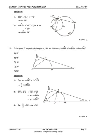 UNMSM – CENTRO PREUNIVERSITARIO Ciclo 2010-II
Semana Nº 06 SOLUCIONARIO Pág.52
(Prohibida su reproducción y venta)
Solución:
1) 360° – 184° = 176°
= 88°
2) mBCA = 180° – (65° + 88°)
= 27°
mAB = 54°
Clave: D
10. En la figura, T es punto de tangencia, AM es diámetro y mBAT = 2mTCA. Halle mBAT.
A) 12°
B) 15°
C) 18°
D) 30°
E) 36°
Solución:
1) Sea x = mBAT = 2mTCA
2
x
= mTCA
2) OT BC AB // OT
x = mATO
x = mOAT
3) 2x +
2
x
= 90° x = 36°
Clave: E
 
