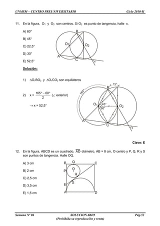 UNMSM – CENTRO PREUNIVERSITARIO Ciclo 2010-II
Semana Nº 06 SOLUCIONARIO Pág.53
(Prohibida su reproducción y venta)
11. En la figura, O1 y O2 son centros. Si O2 es punto de tangencia, halle x.
A) 60°
B) 45°
C) 22,5°
D) 30°
E) 52,5°
Solución:
1) O1BO2 y O1CO2 son equiláteros
2) x =
2
60165
( exterior)
x = 52,5°
Clave: E
12. En la figura, ABCD es un cuadrado, AD diámetro, AB = 8 cm, O centro y P, Q, R y S
son puntos de tangencia. Halle OQ.
A) 3 cm
B) 2 cm
C) 2,5 cm
D) 3,5 cm
E) 1,5 cm
B
C
O1 O2
A
x
 