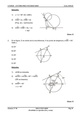 UNMSM – CENTRO PREUNIVERSITARIO Ciclo 2010-II
Semana Nº 06 SOLUCIONARIO Pág.56
(Prohibida su reproducción y venta)
Solución:
1) + = 80° (En ABC)
2) mAM = 2 , mMB = 2
(Prop. de seminscrito)
3) mAM + mMB = 2( + )
= 160°
Clave: E
2. En la figura, O es centro de la circunferencia, A es punto de tangencia y mDE = 65°.
Halle x.
A) 53°
B) 50°
C) 45°
D) 30°
E) 40°
Solución:
1) AOB es isósceles
2) mEOD = mCOB = 65° = mAOC
(OH es bisectriz)
3) mAOP = 50°
x = 40°
Clave: E
 