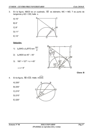 UNMSM – CENTRO PREUNIVERSITARIO Ciclo 2010-II
Semana Nº 06 SOLUCIONARIO Pág.57
(Prohibida su reproducción y venta)
3. En la figura, ABCD es un cuadrado, AD es diámetro, MC = MD, T es punto de
tangencia y AO = OD; halle x.
A) 10°
B) 8°
C) 9°
D) 11°
E) 12°
Solución:
1) BAO y BTO son
2
53
2) MDO es 45° – 45°
3) 180° = 127° + x + 45°
x = 8°
Clave: B
4. En la figura, AB //CD. Halle mCED.
A) 200°
B) 205°
C) 210°
D) 215°
E) 220°
 
