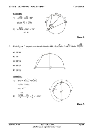UNMSM – CENTRO PREUNIVERSITARIO Ciclo 2010-II
Semana Nº 06 SOLUCIONARIO Pág.58
(Prohibida su reproducción y venta)
Solución:
1) mAC = mBD = 50°
(pues AB // CD)
2) mCED = 360° – 150°
= 210°
Clave: C
5. En la figura, O es punto medio del diámetro AB y 2mDCO = 3mABD. Halle
4
mABD
.
A) 13°30
B) 13°
C) 13°25
D) 13°45
E) 13°26
Solución:
1) 270° = mACD + mDBE
270° = 10
= 27°
2)
4
mABD
=
4
2
=
2
= 13°30
Clave: A
 