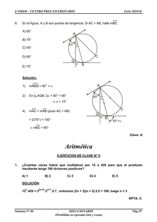 UNMSM – CENTRO PREUNIVERSITARIO Ciclo 2010-II
Semana Nº 06 SOLUCIONARIO Pág.59
(Prohibida su reproducción y venta)
6. En la figura, A y B son puntos de tangencia. Si AC = AB, halle mBC.
A) 60°
B) 75°
<
C) 50°
D) 80°
E) 70°
Solución:
1) mABQ = 60° +
2) En AQB: 2 + 60° = 90°
= 15°
4) mAC = mAB (pues AC = AB)
= 2(75°) = 150°
mBC = 60°
Clave: A
Aritmética
EJERCICIOS DE CLASE N° 6
1. ¿Cuántas veces habrá que multiplicar por 12 a 420 para que el producto
resultante tenga 180 divisores positivos?
A) 1 B) 2 C) 3 D) 4 E) 5
SOLUCIÓN:
12
n
.420 = 2
2n+2
.3
n+1
.5.7 , entonces (2n + 3)(n + 2).2.2 = 180, luego n = 3
RPTA: C
 