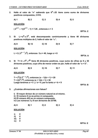 UNMSM – CENTRO PREUNIVERSITARIO Ciclo 2010-II
Semana Nº 06 SOLUCIONARIO Pág.60
(Prohibida su reproducción y venta)
2. Halle el valor de “n” sabiendo que 256 x
n tiene como suma de divisores
positivos compuestos, 2 810.
A) 1 B) 2 C) 3 D) 4 E) 5
SOLUCIÓN:
( 2
n+1
– 1)(3
n+1
– 1) = 7.26 , entonces n = 3
RPTA: C
3. Si α 4L = a x 3 , está descompuesto canónicamente y tiene 40 divisores
positivos múltiplos de 2, halle el valor de “ ”.
A) 8 B) 12 C) 10 D) 9 E) 7
SOLUCIÓN:
L = 2.( 2
α – 1
.3
4
), entonces 5.α = 40, luego α = 8
RPTA: A
4. Si x x
a bT = 2 3 7 tiene 40 divisores positivos, cuya suma de cifras es 9 y 30
divisores positivos, cuya cifra de menor orden es par, halle el valor de “a + b”.
A) 8 B) 9 C) 10 D) 7 E) 11
SOLUCIÓN:
T = 3
2
(2.3
a – 2
.7
b
), entonces (a – 1)(b + 1) = 20
T = 2(3
a
.7
b
), entonces (a + 1)(b + 1) = 30
Luego tenemos a = 5 y b = 4, por lo tanto a + b = 9
RPTA: B
5. ¿Cuántas afirmaciones son falsas?
i) El mayor divisor de un número natural es el mismo.
ii) El número 0 no es primo ni compuesto.
iii) El número 453 es un número compuesto.
iv) Los números 3 y 9 son divisores de 23796.
A) 0 B) 1 C) 2 D) 3 E) 4
SOLUCIÓN:
i) V
ii) V
iii) V
iv) V
RPTA: E
 