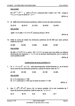 UNMSM – CENTRO PREUNIVERSITARIO Ciclo 2010-II
Semana Nº 06 SOLUCIONARIO Pág.62
(Prohibida su reproducción y venta)
SOLUCIÓN:
M = 2
5m + 1
.3
4n + 1
y 2275 = 5
2
.7.13 , entonces (5m + 2)(4n + 2) = 170 , luego m
= 3 y n = 2, por lo tanto m – n = 1
RPTA: A
11. Si 55aa tiene 20 divisores positivos, halle la suma de estos divisores.
A) 3712 B) 8712 C) 7512 D) 8722 E) 8721
SOLUCIÓN:
55aa = 5.11.(20a + 1) = 5.11.3
4
, entonces Suma = 8712
RPTA: B
12. Halle la suma de todos los divisores positivos de 92 400 que sean primos
relativos con 231.
A) 960 B) 961 C) 965 D) 966 E) 967
SOLUCIÓN:
92 400 = 2
4
.3.5
2
.7.11 y como 231 = 3.7.11, la suma que nos piden se obtiene
eliminando los factores 3 , 7 y 11 en la primera factorización, por lo tanto la
suma pedida es 961
RPTA: B
EJERCICIOS DE EVALUACIÓN N° 6
1. Si n2xa3L x , (a > 3) ; está descompuesto canónicamente y L es el tercio
de la suma de sus divisores positivos, calcule el menor valor de “L”.
A) 120 B) 180 C) 60 D) 150 E) 200
SOLUCIÓN:
Si a = 5, entonces L = 120
Si a = 7, entonces L = 672, por lo tanto el menor T = 120
RPTA: A
2. Sea 0)cb,(a,5x32T cb4a x , el menor posible. Si la raíz cuadrada de T
tiene 42 divisores positivos, halle el valor de “a + b + c”.
A) 11 B) 10 C) 9 D) 8 E) 7
 