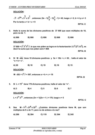 UNMSM – CENTRO PREUNIVERSITARIO Ciclo 2010-II
Semana Nº 06 SOLUCIONARIO Pág.63
(Prohibida su reproducción y venta)
SOLUCIÓN:
22
cb
2a 5x32T x ,entonces 1)
2
c
1)(
2
b
1)((2a = 42, luego c = 2, b = 4 y a = 3
Por lo tanto a + b + c = 9
RPTA: C
3. Halle la suma de los divisores positivos de 37 800 que sean múltiplos de 18,
pero no de 7.
A) 886 B) 868 C) 686 D) 668 E) 666
SOLUCIÓN:
37 800 = 2
3
.3
3
.5
2
.7, lo que nos piden se logra en la factorización 2.3
2
(22
.3.5
2
), es
decir la suma que nos piden será = 868
RPTA: B
4. Si abcM tiene 10 divisores positivos y 5a + 10b + c = 92 , halle el valor de
“a + b + c”.
A) 20 B) 18 C) 19 D) 16 E) 15
SOLUCIÓN:
abcM = 3
4
.7 = 567, entonces a + b + c = 18
RPTA: B
5. Si L = 72
n
tiene 176 divisores positivos, halle el valor de “n”.
A) 3 B) 4 C) 5 D) 6 E) 7
SOLUCIÓN:
L = 2
3n
.3
2n
, entonces (3n + 1)(2n + 1 ) = 176, luego n = 5
RPTA: C
6. Sea 263 33x2111M x . ¿Cuántos divisores positivos tiene M, que son
múltiplos de 9 o de 11, pero no de ambos a la vez?
A) 286 B) 264 C) 119 D) 364 E) 245
 
