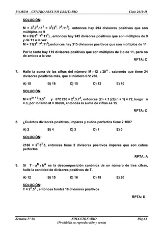 UNMSM – CENTRO PREUNIVERSITARIO Ciclo 2010-II
Semana Nº 06 SOLUCIONARIO Pág.64
(Prohibida su reproducción y venta)
SOLUCIÓN:
M = 3
8
.7
6
.11
5
= 3
2
(3
6
. 7
6
.11
5
), entonces hay 294 divisores positivos que son
múltiplos de 9
M = 99(3
6
. 7
6
.11
4
) , entonces hay 245 divisores positivos que son múltiplos de 9
y de 11 a la vez.
M = 11(3
8
. 7
6
.11
4
),entonces hay 315 divisores positivos que son múltiplos de 11
Por lo tanto hay 119 divisores positivos que son múltiplos de 9 o de 11, pero no
de ambos a la vez
RPTA: C
7. Halle la suma de las cifras del número n2012M x , sabiendo que tiene 24
divisores positivos más, que el número 672 280.
A) 18 B) 16 C) 15 D) 12 E) 10
SOLUCIÓN:
M = 2
2n + 2
.3.5
n
y 672 280 = 2
3
.5.7
5
, entonces (2n + 3 )(2)(n + 1) = 72, luego n
= 3, por lo tanto M = 96000, entonces la suma de cifras es 15
RPTA: C
8. ¿Cuántos divisores positivos, impares y cubos perfectos tiene 2 160?
A) 2 B) 4 C) 3 D) 1 E) 0
SOLUCIÓN:
2160 = 2
4
.3
3
.5, entonces tiene 2 divisores positivos impares que son cubos
perfectos
RPTA: A
9. Si ab baT x es la descomposición canónica de un número de tres cifras,
halle la cantidad de divisores positivos de T.
A) 12 B) 15 C) 16 D) 18 E) 20
SOLUCIÓN:
T = 2
5
.5
2
, entonces tendrá 18 divisores positivos
RPTA: D
 