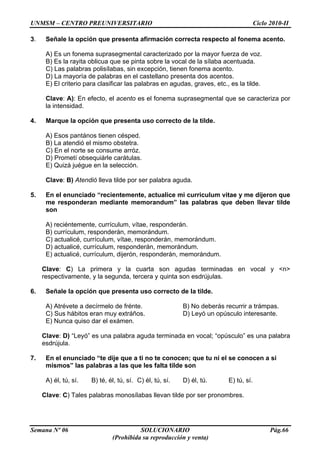 UNMSM – CENTRO PREUNIVERSITARIO Ciclo 2010-II
Semana Nº 06 SOLUCIONARIO Pág.66
(Prohibida su reproducción y venta)
3. Señale la opción que presenta afirmación correcta respecto al fonema acento.
A) Es un fonema suprasegmental caracterizado por la mayor fuerza de voz.
B) Es la rayita oblicua que se pinta sobre la vocal de la sílaba acentuada.
C) Las palabras polisílabas, sin excepción, tienen fonema acento.
D) La mayoría de palabras en el castellano presenta dos acentos.
E) El criterio para clasificar las palabras en agudas, graves, etc., es la tilde.
Clave: A): En efecto, el acento es el fonema suprasegmental que se caracteriza por
la intensidad.
4. Marque la opción que presenta uso correcto de la tilde.
A) Esos pantános tienen césped.
B) La atendió el mismo obstetra.
C) En el norte se consume arróz.
D) Prometí obsequiárle carátulas.
E) Quizá juégue en la selección.
Clave: B) Atendió lleva tilde por ser palabra aguda.
5. En el enunciado “recientemente, actualice mi curriculum vitae y me dijeron que
me responderan mediante memorandum” las palabras que deben llevar tilde
son
A) reciéntemente, currículum, vítae, responderán.
B) currículum, responderán, memorándum.
C) actualicé, currículum, vítae, responderán, memorándum.
D) actualicé, currículum, responderán, memorándum.
E) actualicé, currículum, dijerón, responderán, memorándum.
Clave: C) La primera y la cuarta son agudas terminadas en vocal y <n>
respectivamente, y la segunda, tercera y quinta son esdrújulas.
6. Señale la opción que presenta uso correcto de la tilde.
A) Atrévete a decírmelo de frénte. B) No deberás recurrir a trámpas.
C) Sus hábitos eran muy extráños. D) Leyó un opúsculo interesante.
E) Nunca quiso dar el exámen.
Clave: D) “Leyó” es una palabra aguda terminada en vocal; “opúsculo” es una palabra
esdrújula.
7. En el enunciado “te dije que a ti no te conocen; que tu ni el se conocen a si
mismos” las palabras a las que les falta tilde son
A) él, tú, sí. B) té, él, tú, sí. C) él, tú, sí. D) él, tú. E) tú, sí.
Clave: C) Tales palabras monosílabas llevan tilde por ser pronombres.
 