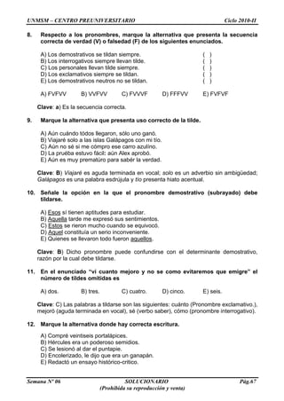UNMSM – CENTRO PREUNIVERSITARIO Ciclo 2010-II
Semana Nº 06 SOLUCIONARIO Pág.67
(Prohibida su reproducción y venta)
8. Respecto a los pronombres, marque la alternativa que presenta la secuencia
correcta de verdad (V) o falsedad (F) de los siguientes enunciados.
A) Los demostrativos se tildan siempre. ( )
B) Los interrogativos siempre llevan tilde. ( )
C) Los personales llevan tilde siempre. ( )
D) Los exclamativos siempre se tildan. ( )
E) Los demostrativos neutros no se tildan. ( )
A) FVFVV B) VVFVV C) FVVVF D) FFFVV E) FVFVF
Clave: a) Es la secuencia correcta.
9. Marque la alternativa que presenta uso correcto de la tilde.
A) Aún cuándo tódos llegaron, sólo uno ganó.
B) Viajaré solo a las islas Galápagos con mi tío.
C) Aún no sé si me cómpro ese carro azulíno.
D) La pruéba estuvo fácil: aún Alex aprobó.
E) Aún es muy prematúro para sabér la verdad.
Clave: B) Viajaré es aguda terminada en vocal; solo es un adverbio sin ambigüedad;
Galápagos es una palabra esdrújula y tío presenta hiato acentual.
10. Señale la opción en la que el pronombre demostrativo (subrayado) debe
tildarse.
A) Esos sí tienen aptitudes para estudiar.
B) Aquella tarde me expresó sus sentimientos.
C) Estos se rieron mucho cuando se equivocó.
D) Aquel constituía un serio inconveniente.
E) Quienes se llevaron todo fueron aquellos.
Clave: B) Dicho pronombre puede confundirse con el determinante demostrativo,
razón por la cual debe tildarse.
11. En el enunciado “vi cuanto mejoro y no se como evitaremos que emigre” el
número de tildes omitidas es
A) dos. B) tres. C) cuatro. D) cinco. E) seis.
Clave: C) Las palabras a tildarse son las siguientes: cuánto (Pronombre exclamativo.),
mejoró (aguda terminada en vocal), sé (verbo saber), cómo (pronombre interrogativo).
12. Marque la alternativa donde hay correcta escritura.
A) Compré veintiseis portalápices.
B) Hércules era un poderoso semidios.
C) Se lesionó al dar el puntapie.
D) Encolerizado, le dijo que era un ganapán.
E) Redactó un ensayo histórico-critico.
 
