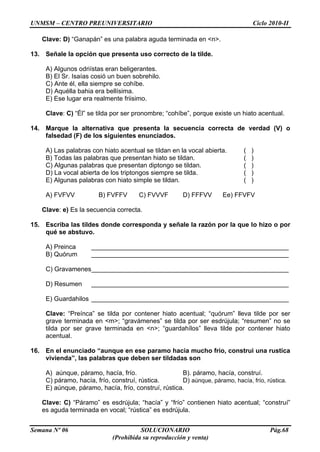 UNMSM – CENTRO PREUNIVERSITARIO Ciclo 2010-II
Semana Nº 06 SOLUCIONARIO Pág.68
(Prohibida su reproducción y venta)
Clave: D) “Ganapán” es una palabra aguda terminada en <n>.
13. Señale la opción que presenta uso correcto de la tilde.
A) Algunos odriístas eran beligerantes.
B) El Sr. Isaías cosió un buen sobrehilo.
C) Ante él, ella siempre se cohíbe.
D) Aquélla bahia era bellísima.
E) Ese lugar era realmente friisimo.
Clave: C) “Él” se tilda por ser pronombre; “cohíbe”, porque existe un hiato acentual.
14. Marque la alternativa que presenta la secuencia correcta de verdad (V) o
falsedad (F) de los siguientes enunciados.
A) Las palabras con hiato acentual se tildan en la vocal abierta. ( )
B) Todas las palabras que presentan hiato se tildan. ( )
C) Algunas palabras que presentan diptongo se tildan. ( )
D) La vocal abierta de los triptongos siempre se tilda. ( )
E) Algunas palabras con hiato simple se tildan. ( )
A) FVFVV B) FVFFV C) FVVVF D) FFFVV Ee) FFVFV
Clave: e) Es la secuencia correcta.
15. Escriba las tildes donde corresponda y señale la razón por la que lo hizo o por
qué se abstuvo.
A) Preinca _______________________________________________________
B) Quórum _______________________________________________________
C) Gravamenes_______________________________________________________
D) Resumen _______________________________________________________
E) Guardahilos _______________________________________________________
Clave: “Preínca” se tilda por contener hiato acentual; “quórum” lleva tilde por ser
grave terminada en <m>; “gravámenes” se tilda por ser esdrújula; “resumen” no se
tilda por ser grave terminada en <n>; “guardahílos” lleva tilde por contener hiato
acentual.
16. En el enunciado “aunque en ese paramo hacia mucho frio, construi una rustica
vivienda”, las palabras que deben ser tildadas son
A) aúnque, páramo, hacía, frío. B). páramo, hacía, construí.
C) páramo, hacía, frío, construí, rústica. D) aúnque, páramo, hacía, frío, rústica.
E) aúnque, páramo, hacía, frío, construí, rústica.
Clave: C) “Páramo” es esdrújula; “hacía” y “frío” contienen hiato acentual; “construí”
es aguda terminada en vocal; “rústica” es esdrújula.
 