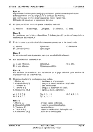 UNMSM – CENTRO PREUNIVERSITARIO Ciclo 2010-II
Semana Nº 06 SOLUCIONARIO Pág.78
(Prohibida su reproducción y venta)
Rpta. A:
El páncreas exocrino produce el jugo pancreático queneutraliza el quimo ácido.
Está recorrido en toda su longitud por el conducto de Wirsung.
Las enzimas que produce digiere azúcares, lípidos y proteínas.
El hígado stá situado en el hipocondrio derecho.
12. La gastrina es una hormona que se produce a nivel del
A) intestino. B) estómago. C) hígado. D) páncreas. E) bazo.
Rpta. B:
La gastrina es producida por las células G de la región pilórica del estómago induce
la secreción de ácido HCl.
13. Es la hormona que estimula al páncreas para que secrete el ión bicarbonato.
A) Insulina B) Gastrina C) Secretina
D) Colecistoquinina E) Glucagon
Rpta. C:
La secretina estimula al páncreas para que secrete ión bicarbonato.
14. Las disacaridasas se secretan en
A) el jugo intestinal. B) la saliva. C) la bilis.
D) el jugo gástrico. E) jugo pancreático.
Rpta. A
Las enzimas disacaridasas, son secretadas en el jugo intestinal para terminar la
degradación de los carbohidratos.
15. Relacione la vitamina con la acción que realiza.
1. Retinol (A) ( ) actúa en la eritropoyesis.
2. Colecalciferol (D) ( ) regula el metabolismo de los glúcidos.
3. Tocoferol (E) ( ) es antioxidante.
4. Tiamina (B1) ( ) regula la absorción del calcio.
5. Cobalamina (B12) ( ) protege tejidos epiteliales.
A) 1, 3, 2, 5, 4 B) 4, 2, 3, 1, 5 C) 3, 4, 2, 1, 5
D) 2, 4, 1, 3, 5 E) 5, 4, 3, 2, 1
Rpta. E:
1. Retinol (A) , protege tejidos epiteliales.
2. Colecalciferol (D) , regula la absorción del calcio.
3. Tocoferol (E) , es antioxidante.
4. Tiamina (B1) , regula el metabolismo de los glúcidos.
5. Cobalamina (B12) , actúa en la eritropoyesis.
 