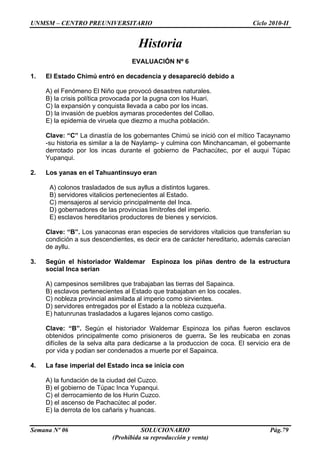 UNMSM – CENTRO PREUNIVERSITARIO Ciclo 2010-II
Semana Nº 06 SOLUCIONARIO Pág.79
(Prohibida su reproducción y venta)
Historia
EVALUACIÓN Nº 6
1. El Estado Chimú entró en decadencia y desapareció debido a
A) el Fenómeno El Niño que provocó desastres naturales.
B) la crisis política provocada por la pugna con los Huari.
C) la expansión y conquista llevada a cabo por los incas.
D) la invasión de pueblos aymaras procedentes del Collao.
E) la epidemia de viruela que diezmo a mucha población.
Clave: “C” La dinastía de los gobernantes Chimú se inició con el mítico Tacaynamo
-su historia es similar a la de Naylamp- y culmina con Minchancaman, el gobernante
derrotado por los incas durante el gobierno de Pachacútec, por el auqui Túpac
Yupanqui.
2. Los yanas en el Tahuantinsuyo eran
A) colonos trasladados de sus ayllus a distintos lugares.
B) servidores vitalicios pertenecientes al Estado.
C) mensajeros al servicio principalmente del Inca.
D) gobernadores de las provincias limítrofes del imperio.
E) esclavos hereditarios productores de bienes y servicios.
Clave: “B”. Los yanaconas eran especies de servidores vitalicios que transferían su
condición a sus descendientes, es decir era de carácter hereditario, además carecían
de ayllu.
3. Según el historiador Waldemar Espinoza los piñas dentro de la estructura
social Inca serían
A) campesinos semilibres que trabajaban las tierras del Sapainca.
B) esclavos pertenecientes al Estado que trabajaban en los cocales.
C) nobleza provincial asimilada al imperio como sirvientes.
D) servidores entregados por el Estado a la nobleza cuzqueña.
E) hatunrunas trasladados a lugares lejanos como castigo.
Clave: “B”. Según el historiador Waldemar Espinoza los piñas fueron esclavos
obtenidos principalmente como prisioneros de guerra. Se les reubicaba en zonas
difíciles de la selva alta para dedicarse a la produccion de coca. El servicio era de
por vida y podian ser condenados a muerte por el Sapainca.
4. La fase imperial del Estado inca se inicia con
A) la fundación de la ciudad del Cuzco.
B) el gobierno de Túpac Inca Yupanqui.
C) el derrocamiento de los Hurin Cuzco.
D) el ascenso de Pachacútec al poder.
E) la derrota de los cañaris y huancas.
 