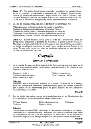 UNMSM – CENTRO PREUNIVERSITARIO Ciclo 2010-II
Semana Nº 06 SOLUCIONARIO Pág.80
(Prohibida su reproducción y venta)
Clave “D”. Pachacútec fue el primer emperador, su gobierno se caracterizó por
iniciar la expansión completando la conquista de los Chanca, Vilcashuaman,
Huamanga. Impuso el quechua como lengua oficial y el culto al Sol como dios
principal. Reorganizó la mita para captar más tributos, reestructuró la ciudad del
Cuzco ante el crecimiento demográfico y mando edificar el Templo Koricancha.
5. Una de las causas principales para la caída del Tahuantinsuyo fue
A) la superioridad militar por parte de los invasores españoles.
B) el apoyo de los araucanos brindado a Francisco Pizarro.
C) la derrota de Atahualpa por Huáscar debilitando las panacas.
D) el apoyo que recibieron los hispanos de las etnias sometidas.
E) la sublevación de los Chancas contra la dominación incaica.
Clave “D” Existen muchas causas para la caida del Tahuantinsuyo, entre las
principales se encuentran la debilidad del imperio por la guerra civil entre Huáscar y
Atahualpa y fundamentalmente el númeroso apoyo que recibierón los españoles de
las etnias sometidas al imperio que los vierón como sus libertadores. Gracias a ese
apoyo Pizarro pudo contar con miles de auxiliares indigenas en sus ejercitos y
derrotar decisivamente a los incas.
Geografía
SEMANA Nº 6 - EVALUACIÓN
1. La presencia de gases en la atmósfera de la Tierra permite que una parte de la
energía solar quede atrapada, manteniendo cálida la superficie del planeta. A este
fenómeno se le denomina
A) cambio climático. B) efecto Invernadero.
C) calentamiento climático. D) fenómeno de La Niña.
E) fenómeno de El Niño.
Solución:
El llamado "efecto invernadero" consiste en la mayor concentración de la energía
solar y su consiguiente incremento de la temperatura global del planeta, provocada
por la acción de un determinado grupo de gases, algunos de ellos producidos
masivamente por el hombre.
Clave: B
2. Gas de efecto invernadero, que se genera principalmente en las filtraciones de los
acondicionadores de aire y los pulverizadores de aerosoles.
A) Vapor de agua B) Clorofluorocarbonos C) Metano
D) Ozono E) Óxido nitroso
Solución:
Los clorofluorocarbonos (CFC) contribuyen al calentamiento global en la tropósfera y
reducen el ozono en la estratósfera. Las fuentes principales son las filtraciones de los
acondicionadores de aire y de los frigoríficos, la evaporación de los disolventes
industriales, la producción de espumas plásticas y los pulverizadores de aerosoles.
Clave: B
 