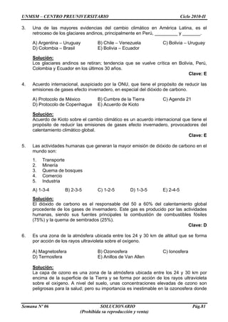 UNMSM – CENTRO PREUNIVERSITARIO Ciclo 2010-II
Semana Nº 06 SOLUCIONARIO Pág.81
(Prohibida su reproducción y venta)
3. Una de las mayores evidencias del cambio climático en América Latina, es el
retroceso de los glaciares andinos, principalmente en Perú, _________ y _______.
A) Argentina – Uruguay B) Chile – Venezuela C) Bolivia – Uruguay
D) Colombia – Brasil E) Bolivia – Ecuador
Solución:
Los glaciares andinos se retiran; tendencia que se vuelve crítica en Bolivia, Perú,
Colombia y Ecuador en los últimos 30 años.
Clave: E
4. Acuerdo internacional, auspiciado por la ONU, que tiene el propósito de reducir las
emisiones de gases efecto invernadero, en especial del dióxido de carbono.
A) Protocolo de México B) Cumbre de la Tierra C) Agenda 21
D) Protocolo de Copenhague E) Acuerdo de Kioto
Solución:
Acuerdo de Kioto sobre el cambio climático es un acuerdo internacional que tiene el
propósito de reducir las emisiones de gases efecto invernadero, provocadores del
calentamiento climático global.
Clave: E
5. Las actividades humanas que generan la mayor emisión de dióxido de carbono en el
mundo son:
1. Transporte
2. Minería
3. Quema de bosques
4. Comercio
5. Industria
A) 1-3-4 B) 2-3-5 C) 1-2-5 D) 1-3-5 E) 2-4-5
Solución:
El dióxido de carbono es el responsable del 50 a 60% del calentamiento global
procedente de los gases de invernadero. Este gas es producido por las actividades
humanas, siendo sus fuentes principales la combustión de combustibles fósiles
(75%) y la quema de sembrados (25%).
Clave: D
6. Es una zona de la atmósfera ubicada entre los 24 y 30 km de altitud que se forma
por acción de los rayos ultravioleta sobre el oxígeno.
A) Magnetosfera B) Ozonosfera C) Ionosfera
D) Termosfera E) Anillos de Van Allen
Solución:
La capa de ozono es una zona de la atmósfera ubicada entre los 24 y 30 km por
encima de la superficie de la Tierra y se forma por acción de los rayos ultravioleta
sobre el oxígeno. A nivel del suelo, unas concentraciones elevadas de ozono son
peligrosas para la salud; pero su importancia es inestimable en la ozonosfera donde
 