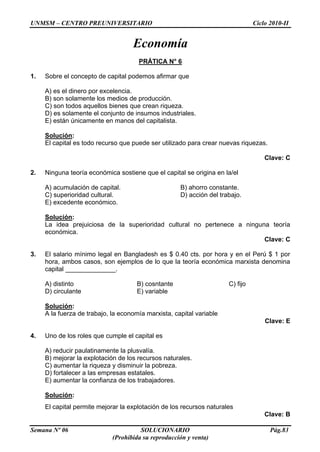 UNMSM – CENTRO PREUNIVERSITARIO Ciclo 2010-II
Semana Nº 06 SOLUCIONARIO Pág.83
(Prohibida su reproducción y venta)
Economía
PRÁTICA N° 6
1. Sobre el concepto de capital podemos afirmar que
A) es el dinero por excelencia.
B) son solamente los medios de producción.
C) son todos aquellos bienes que crean riqueza.
D) es solamente el conjunto de insumos industriales.
E) están únicamente en manos del capitalista.
Solución:
El capital es todo recurso que puede ser utilizado para crear nuevas riquezas.
Clave: C
2. Ninguna teoría económica sostiene que el capital se origina en la/el
A) acumulación de capital. B) ahorro constante.
C) superioridad cultural. D) acción del trabajo.
E) excedente económico.
Solución:
La idea prejuiciosa de la superioridad cultural no pertenece a ninguna teoría
económica.
Clave: C
3. El salario mínimo legal en Bangladesh es $ 0.40 cts. por hora y en el Perú $ 1 por
hora, ambos casos, son ejemplos de lo que la teoría económica marxista denomina
capital ______________.
A) distinto B) cosntante C) fijo
D) circulante E) variable
Solución:
A la fuerza de trabajo, la economía marxista, capital variable
Clave: E
4. Uno de los roles que cumple el capital es
A) reducir paulatinamente la plusvalía.
B) mejorar la explotación de los recursos naturales.
C) aumentar la riqueza y disminuir la pobreza.
D) fortalecer a las empresas estatales.
E) aumentar la confianza de los trabajadores.
Solución:
El capital permite mejorar la explotación de los recursos naturales
Clave: B
 