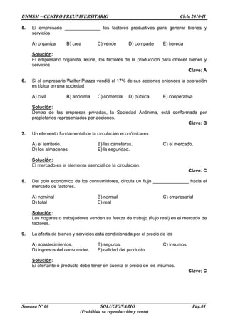 UNMSM – CENTRO PREUNIVERSITARIO Ciclo 2010-II
Semana Nº 06 SOLUCIONARIO Pág.84
(Prohibida su reproducción y venta)
5. El empresario ______________ los factores productivos para generar bienes y
servicios
A) organiza B) crea C) vende D) comparte E) hereda
Solución:
El empresario organiza, reúne, los factores de la producción para ofrecer bienes y
servicios
Clave: A
6. Si el empresario Walter Piazza vendió el 17% de sus acciones entonces la operación
es típica en una sociedad
A) civil B) anónima C) comercial D) pública E) cooperativa
Solución:
Dentro de las empresas privadas, la Sociedad Anónima, está conformada por
propietarios representados por acciones.
Clave: B
7. Un elemento fundamental de la circulación económica es
A) el territorio. B) las carreteras. C) el mercado.
D) los almacenes. E) la seguridad.
Solución:
El mercado es el elemento esencial de la circulación.
Clave: C
8. Del polo económico de los consumidores, circula un flujo ______________ hacia el
mercado de factores.
A) nominal B) normal C) empresarial
D) total E) real
Solución:
Los hogares o trabajadores venden su fuerza de trabajo (flujo real) en el mercado de
factores.
9. La oferta de bienes y servicios está condicionada por el precio de los
A) abastecimientos. B) seguros. C) insumos.
D) ingresos del consumidor. E) calidad del producto.
Solución:
El ofertante o producto debe tener en cuenta el precio de los insumos.
Clave: C
 