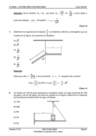 UNMSM – CENTRO PREUNIVERSITARIO Ciclo 2010-II
Semana Nº 06 SOLUCIONARIO Pág.90
(Prohibida su reproducción y venta)
b
a
30°
37°
2 m
Solución: De la simetría, BA NN por tanto:
3
W
R;
2
W3
NA y como están a
punto de resbalar:
33
1
)60(cosRN sAs
Clave: D
7. Determine la magnitud de la relación
a
b
si el alambre uniforme y homogéneo que se
muestra en la figura, se encuentra en equilibrio.
A) 2
B) 3
C)
2
1
D)
3
1
E)
2
3
Solución:
Dado que vale:
ba
M
k total
y de la condición: 0ii respecto hilo, se tiene:
2
a
b
2
a
gak)30(sen
2
b
gbk xx
Clave: A
8. Un bloque de 13N de peso descansa en equilibrio sobre una viga horizontal de 13N
de peso y de 4m de largo, tal como se muestra en la figura. Determine la magnitud
de la fuerza de contacto entre la viga y el bloque.
A) 13N
B) 26N
C) 9N
D) 7N
E) 3N
 