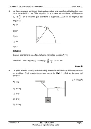 UNMSM – CENTRO PREUNIVERSITARIO Ciclo 2010-II
Semana Nº 06 SOLUCIONARIO Pág.92
(Prohibida su reproducción y venta)
R
30
k
M
3. La figura muestra un bloque deslizándose sobre una superficie cilíndrica lisa, que
tiene un radio R = 1 m. Si la magnitud de la aceleración centrípeta del bloque es
2c
s
m
5a en el instante que abandona la superficie, ¿Cuál es la magnitud del
ángulo ?
A) 37º
B) 60º
C) 43º
D) 30º
E) 53º
Solución:
Cuando abandona la superficie, la fuerza normal de contacto N = 0.
Entonces: 60
2
1
10
5
)cos()cos(mgma
Clave: B
4. La figura muestra un bloque de masa M y un resorte horizontal de peso despreciable
en equilibrio. Si el resorte ejerce una fuerza de N320 ¿Cuál es la masa del
bloque?
(g = 10 m/s2
)
A) 6 kg
B) 4,5 kg
C) 3 kg
D) 2 kg
E) 1,5 kg
 