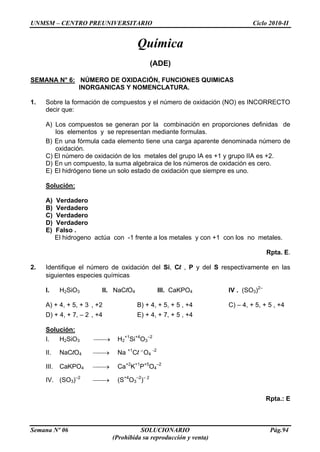 UNMSM – CENTRO PREUNIVERSITARIO Ciclo 2010-II
Semana Nº 06 SOLUCIONARIO Pág.94
(Prohibida su reproducción y venta)
Química
(ADE)
SEMANA N° 6: NÚMERO DE OXIDACIÓN, FUNCIONES QUIMICAS
INORGANICAS Y NOMENCLATURA.
1. Sobre la formación de compuestos y el número de oxidación (NO) es INCORRECTO
decir que:
A) Los compuestos se generan por la combinación en proporciones definidas de
los elementos y se representan mediante formulas.
B) En una fórmula cada elemento tiene una carga aparente denominada número de
oxidación.
C) El número de oxidación de los metales del grupo IA es +1 y grupo IIA es +2.
D) En un compuesto, la suma algebraica de los números de oxidación es cero.
E) El hidrógeno tiene un solo estado de oxidación que siempre es uno.
Solución:
A) Verdadero
B) Verdadero
C) Verdadero
D) Verdadero
E) Falso .
El hidrogeno actúa con -1 frente a los metales y con +1 con los no metales.
Rpta. E.
2. Identifique el número de oxidación del Si, Cl , P y del S respectivamente en las
siguientes especies químicas
I. H2SiO3 II. NaClO4 III. CaKPO4 IV . (SO3)2–
A) + 4, + 5, + 3 , +2 B) + 4, + 5, + 5 , +4 C) – 4, + 5, + 5 , +4
D) + 4, + 7, – 2 , +4 E) + 4, + 7, + 5 , +4
Solución:
I. H2SiO3 H2
+1
Si+4
O3
–2
II. NaClO4 Na +1
Cl +7
O4
-2
III. CaKPO4 Ca+2
K+1
P+5
O4
–2
IV. (SO3)–2
(S+4
O3
–2
)– 2
Rpta.: E
 