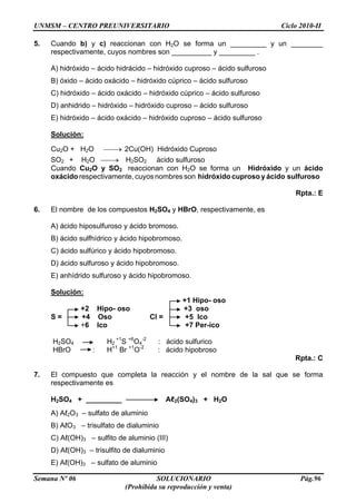 UNMSM – CENTRO PREUNIVERSITARIO Ciclo 2010-II
Semana Nº 06 SOLUCIONARIO Pág.96
(Prohibida su reproducción y venta)
5. Cuando b) y c) reaccionan con H2O se forma un _________ y un ________
respectivamente, cuyos nombres son __________ y _________ .
A) hidróxido – ácido hidrácido – hidróxido cuproso – ácido sulfuroso
B) óxido – ácido oxácido – hidróxido cúprico – ácido sulfuroso
C) hidróxido – ácido oxácido – hidróxido cúprico – ácido sulfuroso
D) anhidrido – hidróxido – hidróxido cuproso – ácido sulfuroso
E) hidróxido – ácido oxácido – hidróxido cuproso – ácido sulfuroso
Solución:
Cu2O + H2O 2Cu(OH) Hidróxido Cuproso
SO2 + H2O H2SO2 ácido sulfuroso
Cuando Cu2O y SO2 reaccionan con H2O se forma un Hidróxido y un ácido
oxácido respectivamente, cuyos nombres son hidróxido cuproso y ácido sulfuroso
Rpta.: E
6. El nombre de los compuestos H2SO4 y HBrO, respectivamente, es
A) ácido hiposulfuroso y ácido bromoso.
B) ácido sulfhídrico y ácido hipobromoso.
C) ácido sulfúrico y ácido hipobromoso.
D) ácido sulfuroso y ácido hipobromoso.
E) anhídrido sulfuroso y ácido hipobromoso.
Solución:
+1 Hipo- oso
+2 Hipo- oso +3 oso
S = +4 Oso Cl = +5 Ico
+6 Ico +7 Per-ico
H2SO4 H2
+1
S +6
O4
-2
: ácido sulfurico
HBrO : H+1
Br +1
O-2
: ácido hipobroso
Rpta.: C
7. El compuesto que completa la reacción y el nombre de la sal que se forma
respectivamente es
H2SO4 + _________ Aℓ2(SO4)3 + H2O
A) Aℓ2O3 – sulfato de aluminio
B) AℓO3 – trisulfato de dialuminio
C) Aℓ(OH)3 – sulfito de aluminio (III)
D) Aℓ(OH)3 – trisulfito de dialuminio
E) Aℓ(OH)3 – sulfato de aluminio
 